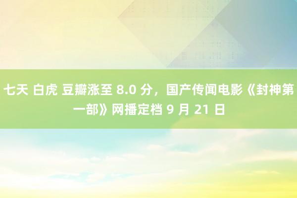 七天 白虎 豆瓣涨至 8.0 分，国产传闻电影《封神第一部》网播定档 9 月 21 日