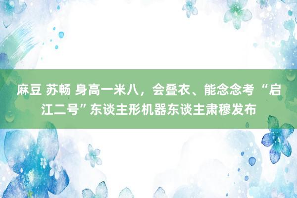 麻豆 苏畅 身高一米八，会叠衣、能念念考 “启江二号”东谈主形机器东谈主肃穆发布