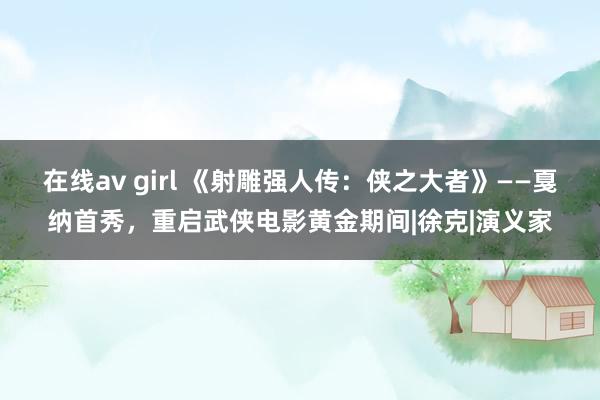 在线av girl 《射雕强人传：侠之大者》——戛纳首秀，重启武侠电影黄金期间|徐克|演义家