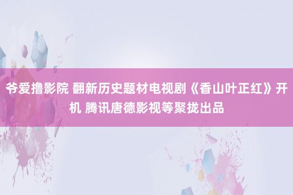 爷爱撸影院 翻新历史题材电视剧《香山叶正红》开机 腾讯唐德影视等聚拢出品