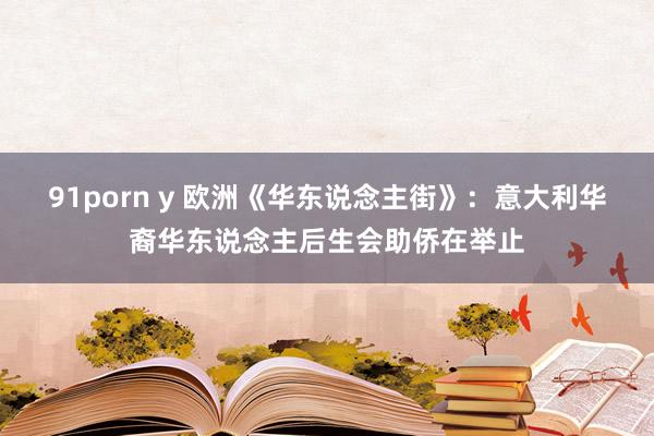 91porn y 欧洲《华东说念主街》：意大利华裔华东说念主后生会助侨在举止