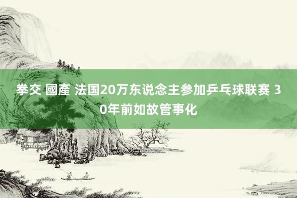 拳交 國產 法国20万东说念主参加乒乓球联赛 30年前如故管事化