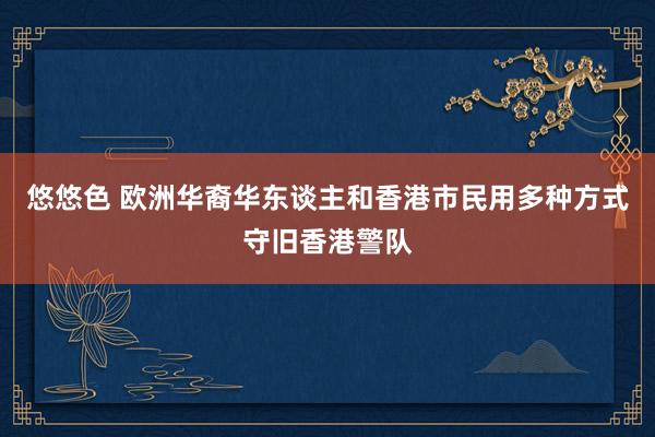 悠悠色 欧洲华裔华东谈主和香港市民用多种方式守旧香港警队