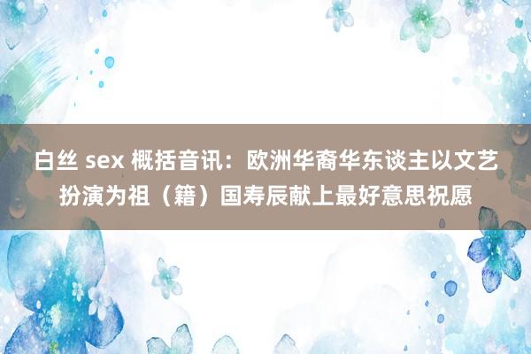 白丝 sex 概括音讯：欧洲华裔华东谈主以文艺扮演为祖（籍）国寿辰献上最好意思祝愿