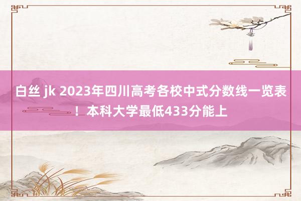 白丝 jk 2023年四川高考各校中式分数线一览表！本科大学最低433分能上