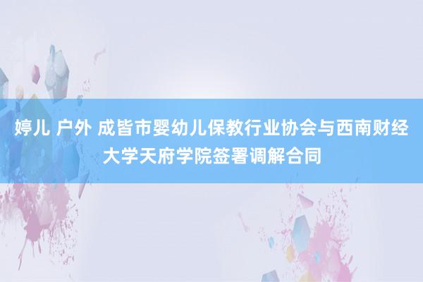 婷儿 户外 成皆市婴幼儿保教行业协会与西南财经大学天府学院签署调解合同