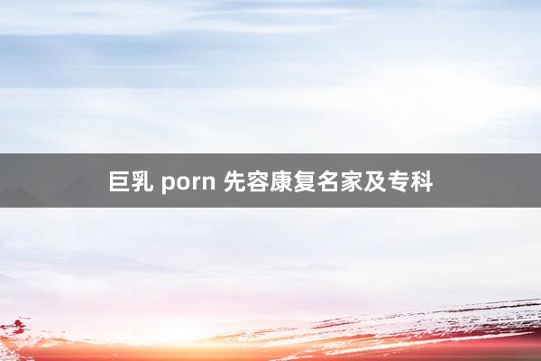 巨乳 porn 先容康复名家及专科