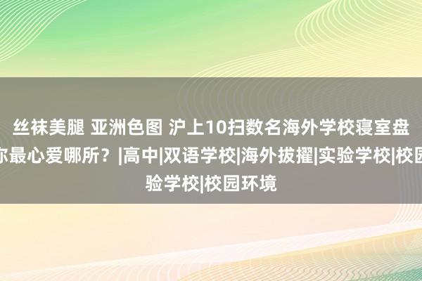 丝袜美腿 亚洲色图 沪上10扫数名海外学校寝室盘货，你最心爱哪所？|高中|双语学校|海外拔擢|实验学校|校园环境