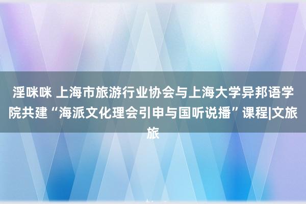 淫咪咪 上海市旅游行业协会与上海大学异邦语学院共建“海派文化理会引申与国听说播”课程|文旅