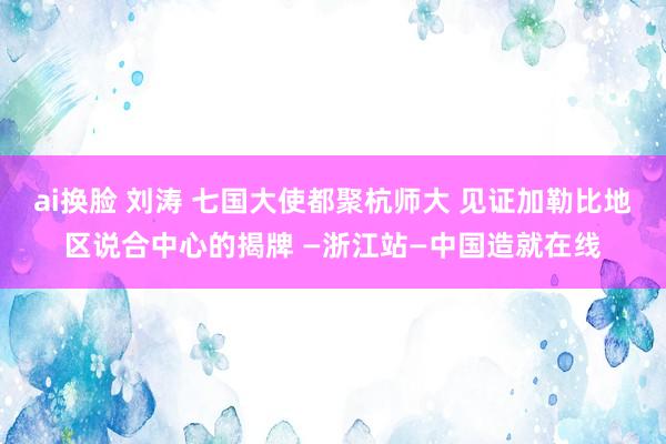 ai换脸 刘涛 七国大使都聚杭师大 见证加勒比地区说合中心的揭牌 —浙江站—中国造就在线