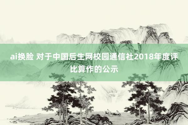 ai换脸 对于中国后生网校园通信社2018年度评比算作的公示