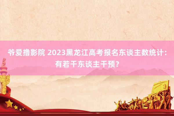 爷爱撸影院 2023黑龙江高考报名东谈主数统计：有若干东谈主干预？