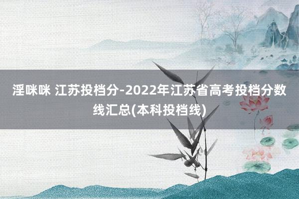 淫咪咪 江苏投档分-2022年江苏省高考投档分数线汇总(本科投档线)