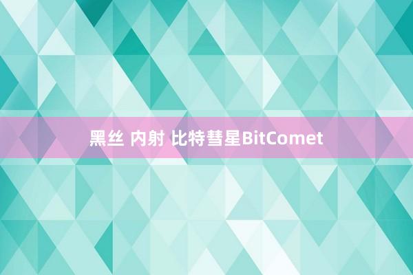 黑丝 内射 比特彗星BitComet