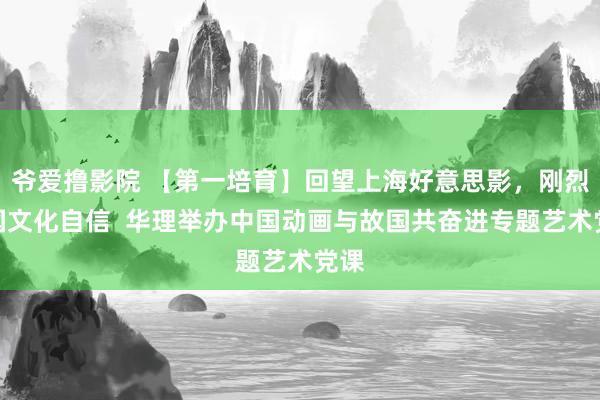 爷爱撸影院 【第一培育】回望上海好意思影，刚烈中国文化自信  华理举办中国动画与故国共奋进专题艺术党课