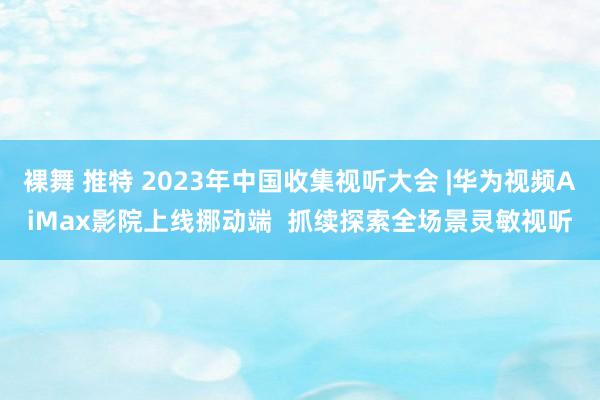 裸舞 推特 2023年中国收集视听大会 |华为视频AiMax影院上线挪动端  抓续探索全场景灵敏视听