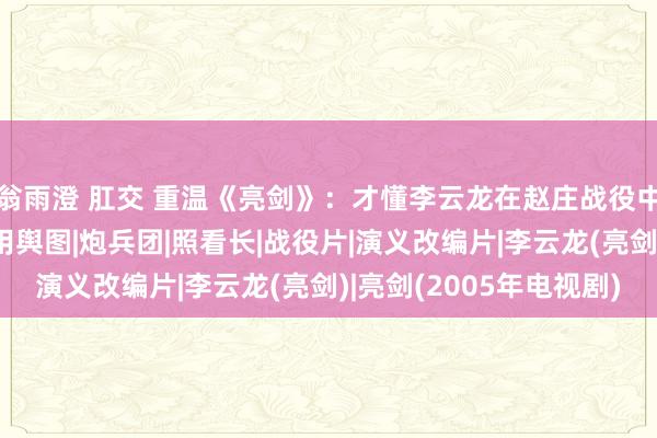 翁雨澄 肛交 重温《亮剑》：才懂李云龙在赵庄战役中，为何要送楚云飞军用舆图|炮兵团|照看长|战役片|演义改编片|李云龙(亮剑)|亮剑(2005年电视剧)