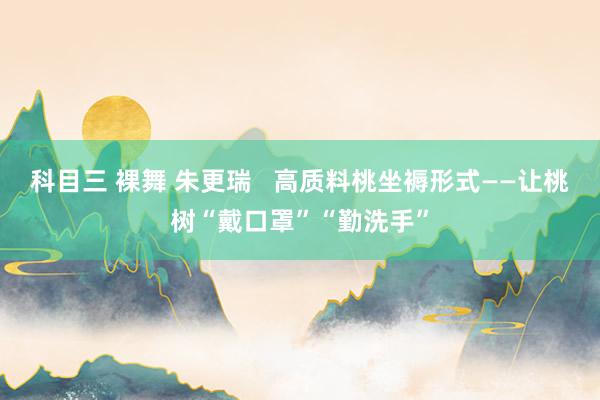 科目三 裸舞 朱更瑞   高质料桃坐褥形式——让桃树“戴口罩”“勤洗手”