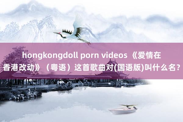 hongkongdoll porn videos 《爱情在香港改动》（粤语）这首歌曲对(国语版)叫什么名？