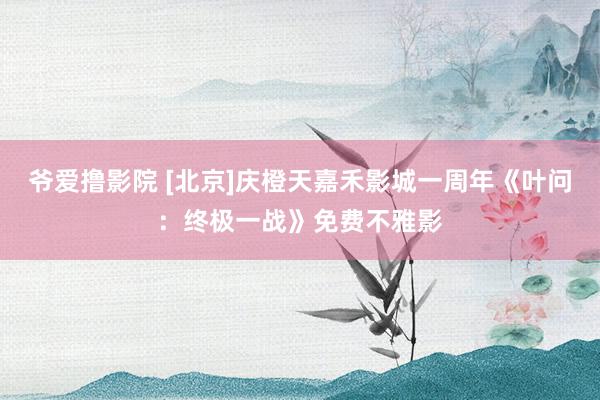 爷爱撸影院 [北京]庆橙天嘉禾影城一周年《叶问：终极一战》免费不雅影