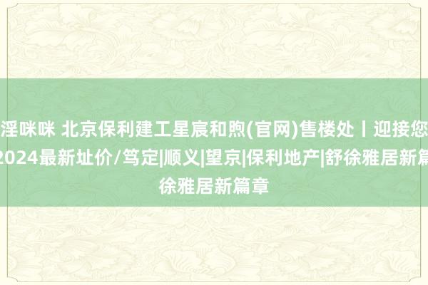 淫咪咪 北京保利建工星宸和煦(官网)售楼处丨迎接您丨2024最新址价/笃定|顺义|望京|保利地产|舒徐雅居新篇章