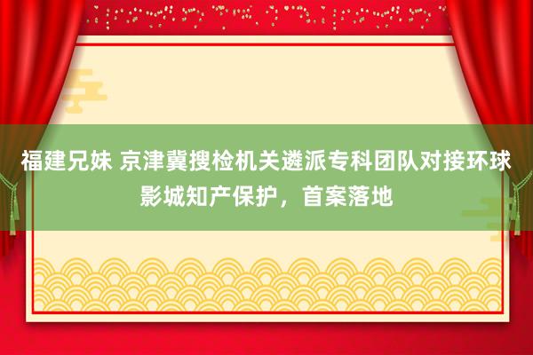 福建兄妹 京津冀搜检机关遴派专科团队对接环球影城知产保护，首案落地