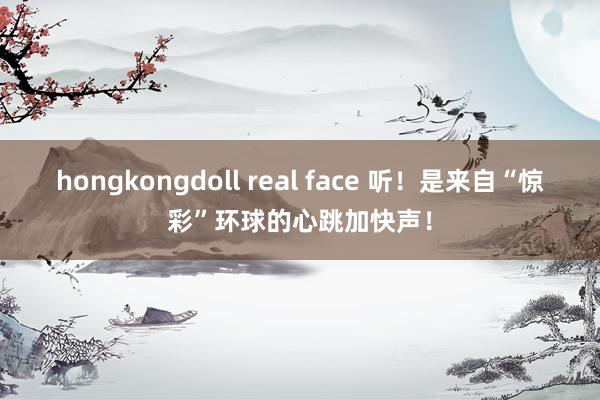 hongkongdoll real face 听！是来自“惊彩”环球的心跳加快声！