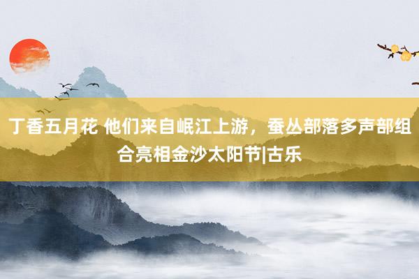 丁香五月花 他们来自岷江上游，蚕丛部落多声部组合亮相金沙太阳节|古乐