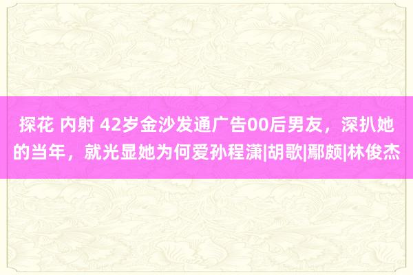 探花 内射 42岁金沙发通广告00后男友，深扒她的当年，就光显她为何爱孙程潇|胡歌|鄢颇|林俊杰