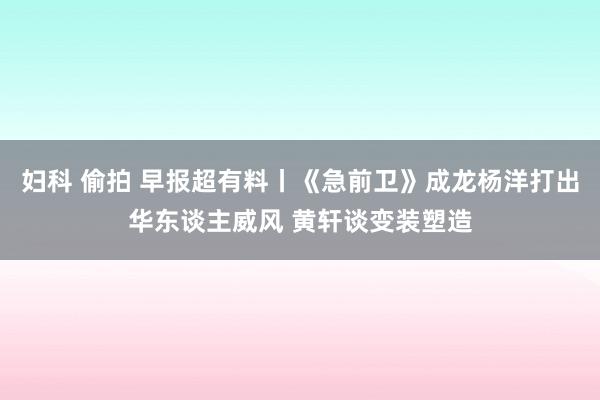 妇科 偷拍 早报超有料丨《急前卫》成龙杨洋打出华东谈主威风 黄轩谈变装塑造