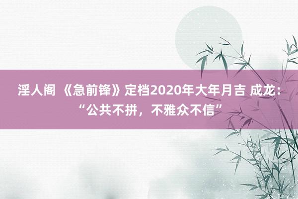 淫人阁 《急前锋》定档2020年大年月吉 成龙：“公共不拼，不雅众不信”