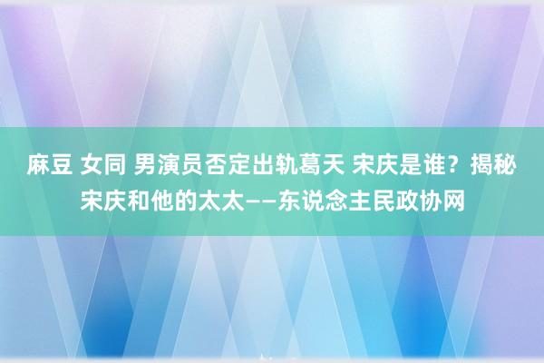 麻豆 女同 男演员否定出轨葛天 宋庆是谁？揭秘宋庆和他的太太——东说念主民政协网