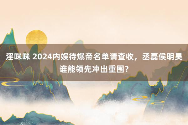 淫咪咪 2024内娱待爆帝名单请查收，丞磊侯明昊谁能领先冲出重围？