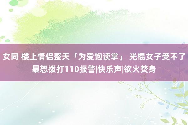 女同 楼上情侣整天「为爱饱读掌」 光棍女子受不了暴怒拨打110报警|快乐声|欲火焚身