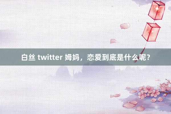 白丝 twitter 姆妈，恋爱到底是什么呢？