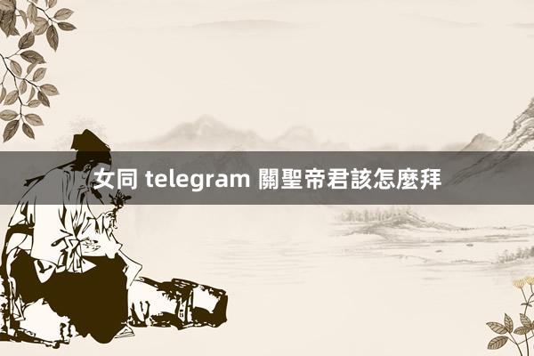 女同 telegram 關聖帝君該怎麼拜