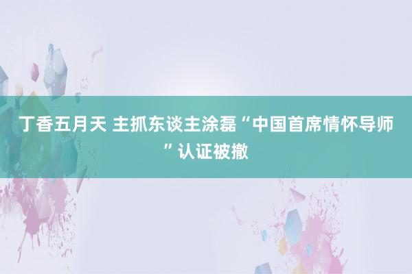 丁香五月天 主抓东谈主涂磊“中国首席情怀导师”认证被撤