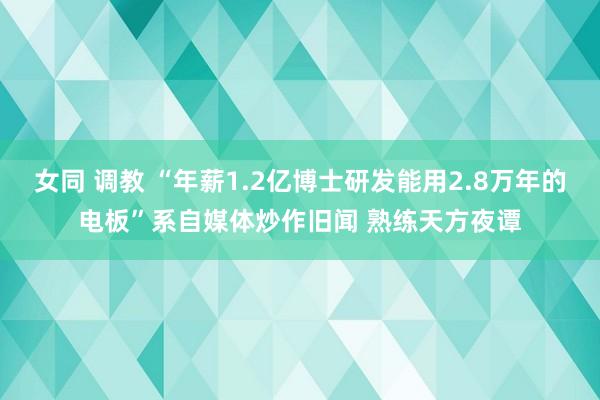 女同 调教 “年薪1.2亿博士研发能用2.8万年的电板”系自媒体炒作旧闻 熟练天方夜谭