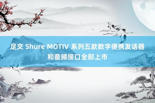 足交 Shure MOTIV 系列五款数字便携发话器和音频接口全部上市