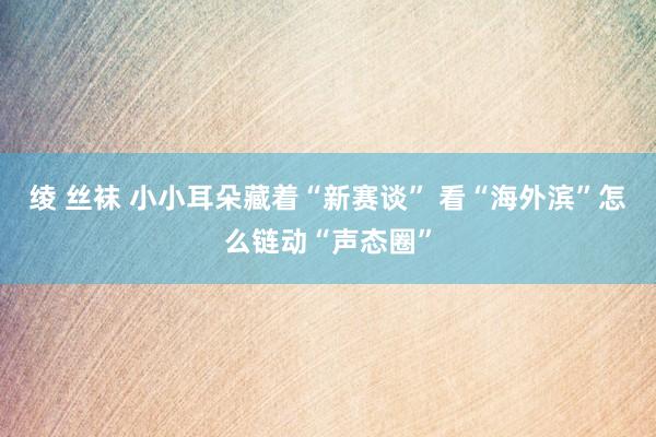 绫 丝袜 小小耳朵藏着“新赛谈” 看“海外滨”怎么链动“声态圈”