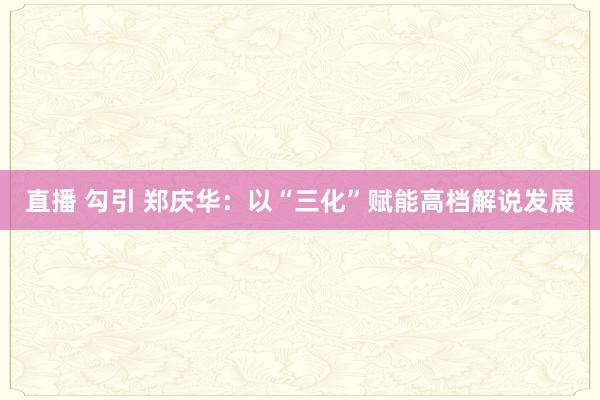 直播 勾引 郑庆华：以“三化”赋能高档解说发展