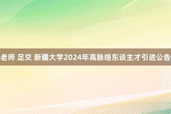 老师 足交 新疆大学2024年高脉络东谈主才引进公告