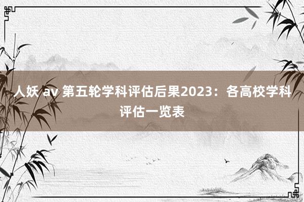 人妖 av 第五轮学科评估后果2023：各高校学科评估一览表