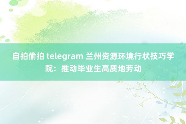 自拍偷拍 telegram 兰州资源环境行状技巧学院：推动毕业生高质地劳动