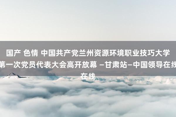 国产 色情 中国共产党兰州资源环境职业技巧大学第一次党员代表大会高开放幕 —甘肃站—中国领导在线