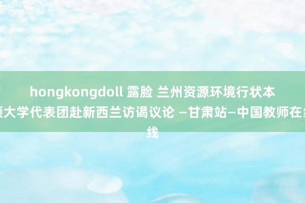 hongkongdoll 露脸 兰州资源环境行状本领大学代表团赴新西兰访谒议论 —甘肃站—中国教师在线