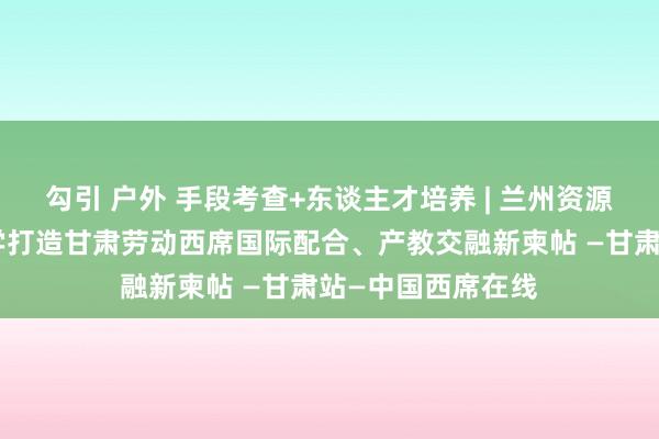 勾引 户外 手段考查+东谈主才培养 | 兰州资源环境劳动工夫大学打造甘肃劳动西席国际配合、产教交融新柬帖 —甘肃站—中国西席在线