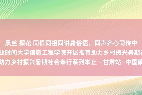 黑丝 探花 同根同祖同讲庸俗语，同声齐心同传中国情——兰州资源环境事业时间大学信息工程学院开展推普助力乡村振兴暑期社会奉行系列举止 —甘肃站—中国解释在线