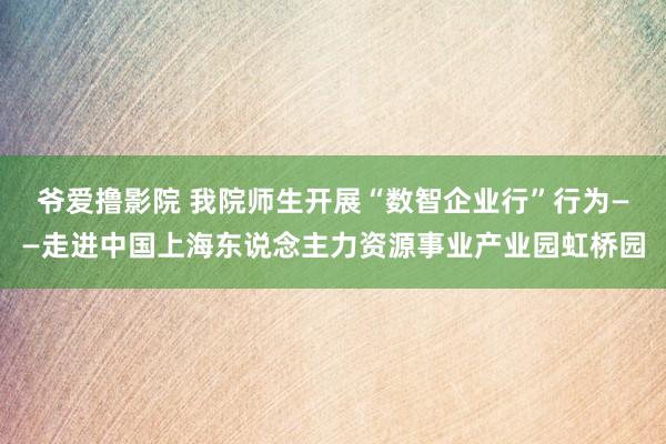 爷爱撸影院 我院师生开展“数智企业行”行为——走进中国上海东说念主力资源事业产业园虹桥园