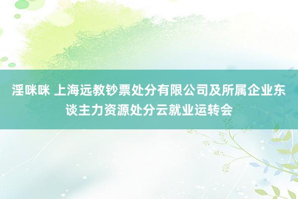 淫咪咪 上海远教钞票处分有限公司及所属企业东谈主力资源处分云就业运转会